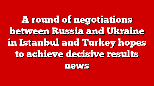 A round of negotiations between Russia and Ukraine in Istanbul and Turkey hopes to achieve decisive results news