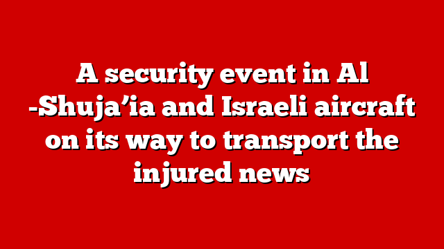 A security event in Al -Shuja’ia and Israeli aircraft on its way to transport the injured news