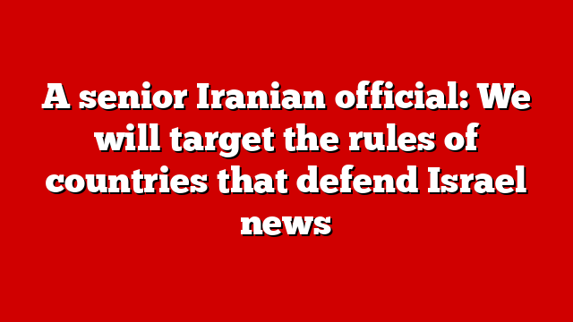 A senior Iranian official: We will target the rules of countries that defend Israel news