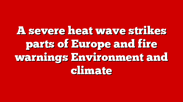 A severe heat wave strikes parts of Europe and fire warnings Environment and climate