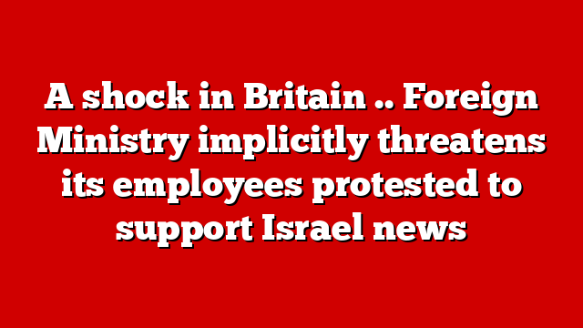 A shock in Britain .. Foreign Ministry implicitly threatens its employees protested to support Israel news
