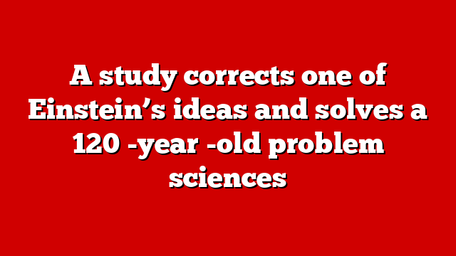 A study corrects one of Einstein’s ideas and solves a 120 -year -old problem sciences
