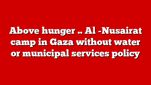 Above hunger .. Al -Nusairat camp in Gaza without water or municipal services policy