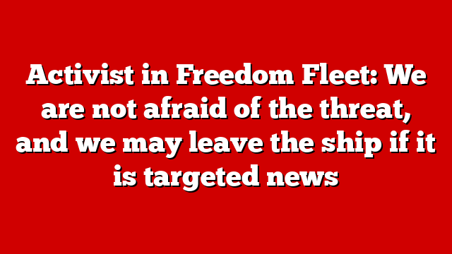 Activist in Freedom Fleet: We are not afraid of the threat, and we may leave the ship if it is targeted news