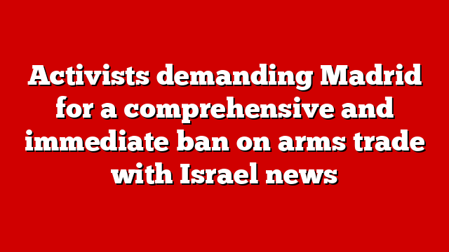 Activists demanding Madrid for a comprehensive and immediate ban on arms trade with Israel news