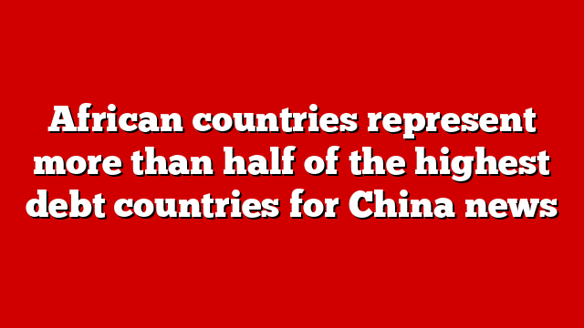 African countries represent more than half of the highest debt countries for China news