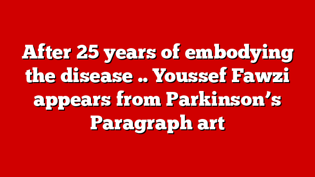 After 25 years of embodying the disease .. Youssef Fawzi appears from Parkinson’s Paragraph art