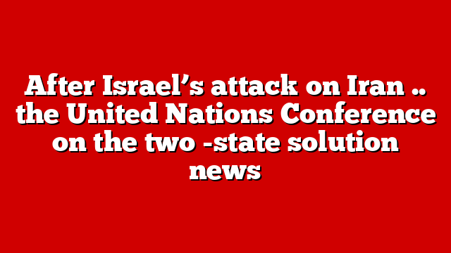 After Israel’s attack on Iran .. the United Nations Conference on the two -state solution news