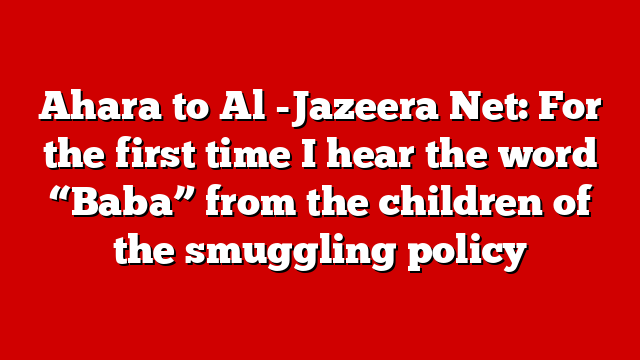 Ahara to Al -Jazeera Net: For the first time I hear the word “Baba” from the children of the smuggling policy