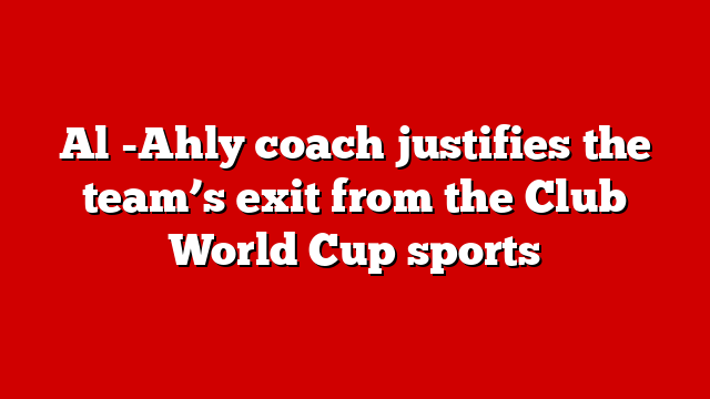 Al -Ahly coach justifies the team’s exit from the Club World Cup sports