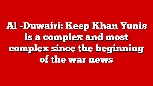 Al -Duwairi: Keep Khan Yunis is a complex and most complex since the beginning of the war news