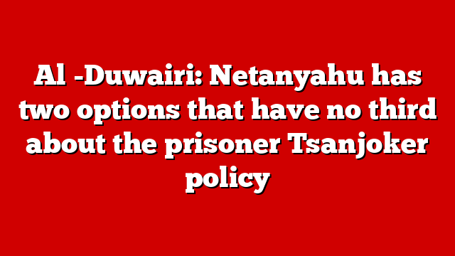 Al -Duwairi: Netanyahu has two options that have no third about the prisoner Tsanjoker policy