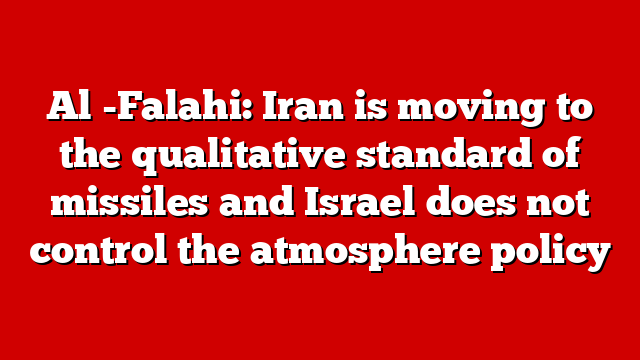Al -Falahi: Iran is moving to the qualitative standard of missiles and Israel does not control the atmosphere policy