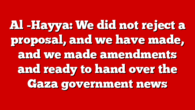 Al -Hayya: We did not reject a proposal, and we have made, and we made amendments and ready to hand over the Gaza government news