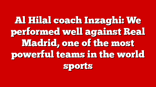 Al Hilal coach Inzaghi: We performed well against Real Madrid, one of the most powerful teams in the world sports