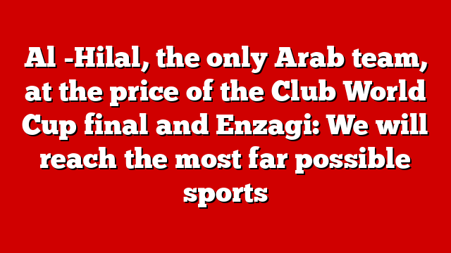 Al -Hilal, the only Arab team, at the price of the Club World Cup final and Enzagi: We will reach the most far possible sports