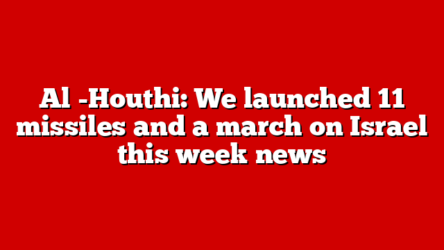 Al -Houthi: We launched 11 missiles and a march on Israel this week news