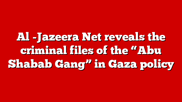 Al -Jazeera Net reveals the criminal files of the “Abu Shabab Gang” in Gaza policy