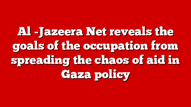 Al -Jazeera Net reveals the goals of the occupation from spreading the chaos of aid in Gaza policy