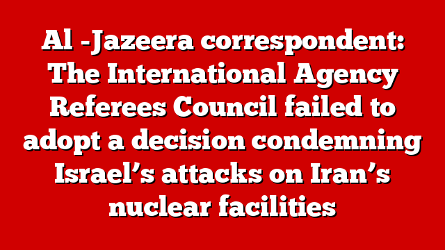 Al -Jazeera correspondent: The International Agency Referees Council failed to adopt a decision condemning Israel’s attacks on Iran’s nuclear facilities