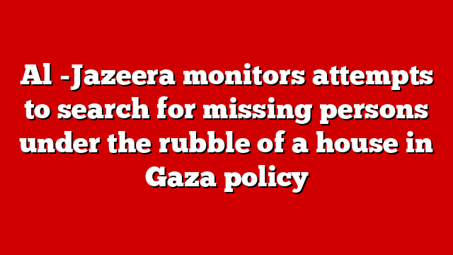 Al -Jazeera monitors attempts to search for missing persons under the rubble of a house in Gaza policy