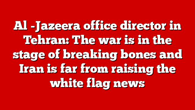 Al -Jazeera office director in Tehran: The war is in the stage of breaking bones and Iran is far from raising the white flag news