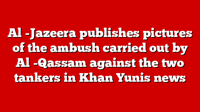 Al -Jazeera publishes pictures of the ambush carried out by Al -Qassam against the two tankers in Khan Yunis news