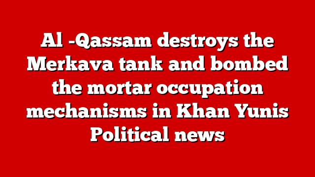 Al -Qassam destroys the Merkava tank and bombed the mortar occupation mechanisms in Khan Yunis Political news