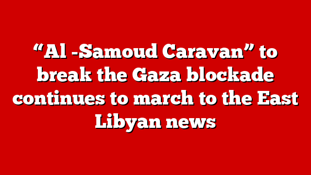 “Al -Samoud Caravan” to break the Gaza blockade continues to march to the East Libyan news