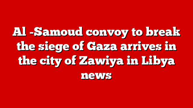 Al -Samoud convoy to break the siege of Gaza arrives in the city of Zawiya in Libya news