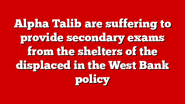 Alpha Talib are suffering to provide secondary exams from the shelters of the displaced in the West Bank policy