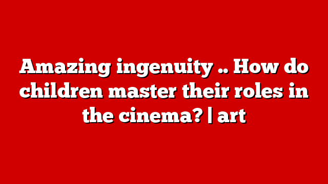 Amazing ingenuity .. How do children master their roles in the cinema? | art