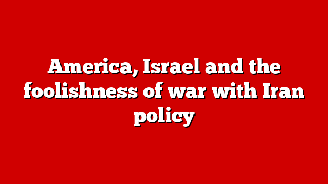 America, Israel and the foolishness of war with Iran policy
