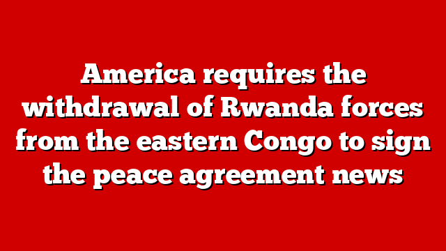 America requires the withdrawal of Rwanda forces from the eastern Congo to sign the peace agreement news