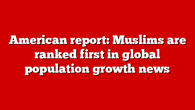 American report: Muslims are ranked first in global population growth news