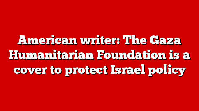 American writer: The Gaza Humanitarian Foundation is a cover to protect Israel policy