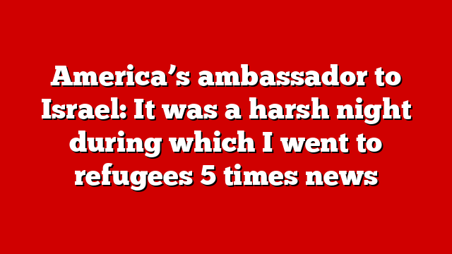 America’s ambassador to Israel: It was a harsh night during which I went to refugees 5 times news