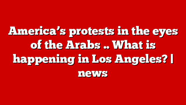 America’s protests in the eyes of the Arabs .. What is happening in Los Angeles? | news