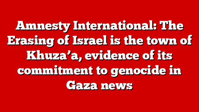 Amnesty International: The Erasing of Israel is the town of Khuza’a, evidence of its commitment to genocide in Gaza news