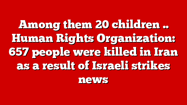 Among them 20 children .. Human Rights Organization: 657 people were killed in Iran as a result of Israeli strikes news