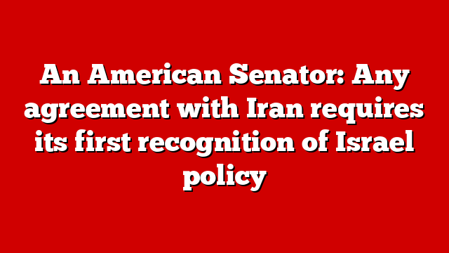 An American Senator: Any agreement with Iran requires its first recognition of Israel policy