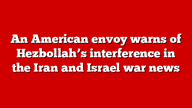 An American envoy warns of Hezbollah’s interference in the Iran and Israel war news