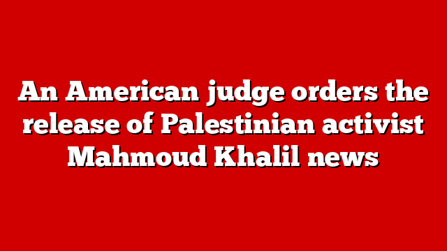 An American judge orders the release of Palestinian activist Mahmoud Khalil news