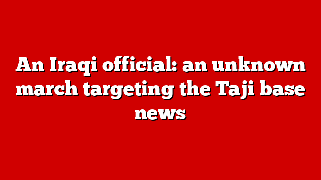 An Iraqi official: an unknown march targeting the Taji base news