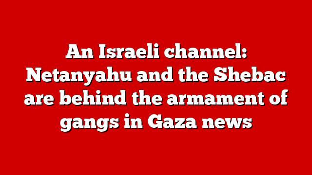 An Israeli channel: Netanyahu and the Shebac are behind the armament of gangs in Gaza news