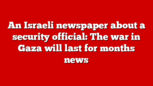 An Israeli newspaper about a security official: The war in Gaza will last for months news