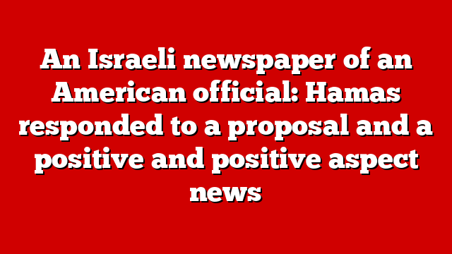 An Israeli newspaper of an American official: Hamas responded to a proposal and a positive and positive aspect news