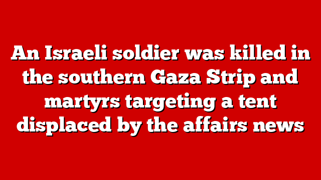 An Israeli soldier was killed in the southern Gaza Strip and martyrs targeting a tent displaced by the affairs news