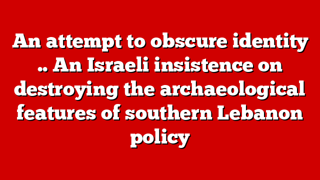 An attempt to obscure identity .. An Israeli insistence on destroying the archaeological features of southern Lebanon policy