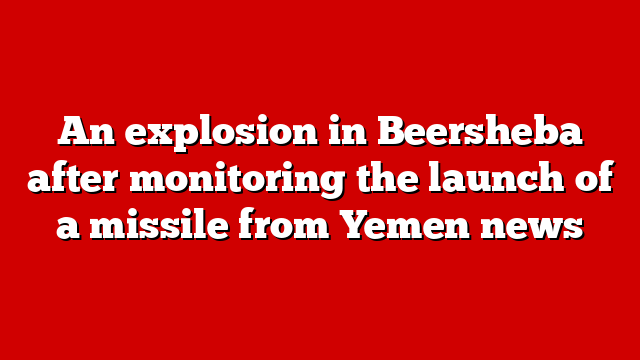 An explosion in Beersheba after monitoring the launch of a missile from Yemen news